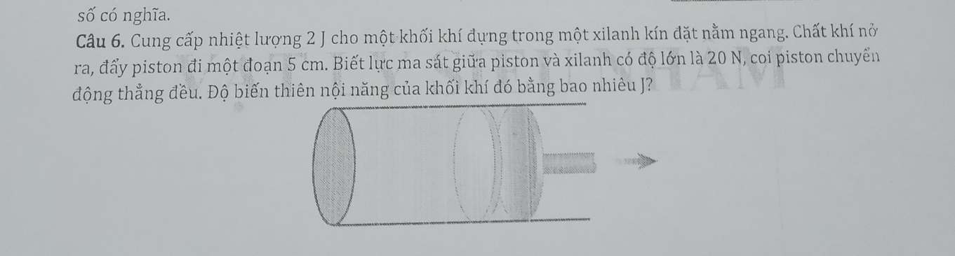 số có nghĩa. 
Câu 6. Cung cấp nhiệt lượng 2 J cho một khối khí đựng trong một xilanh kín đặt nằm ngang. Chất khí nở 
ra, đẩy piston đi một đoạn 5 cm. Biết lực ma sát giữa piston và xilanh có độ lớn là 20 N, coi piston chuyển 
động thẳng đều. Độ biến thiên nội năng của khối khí đó bằng bao nhiêu J?