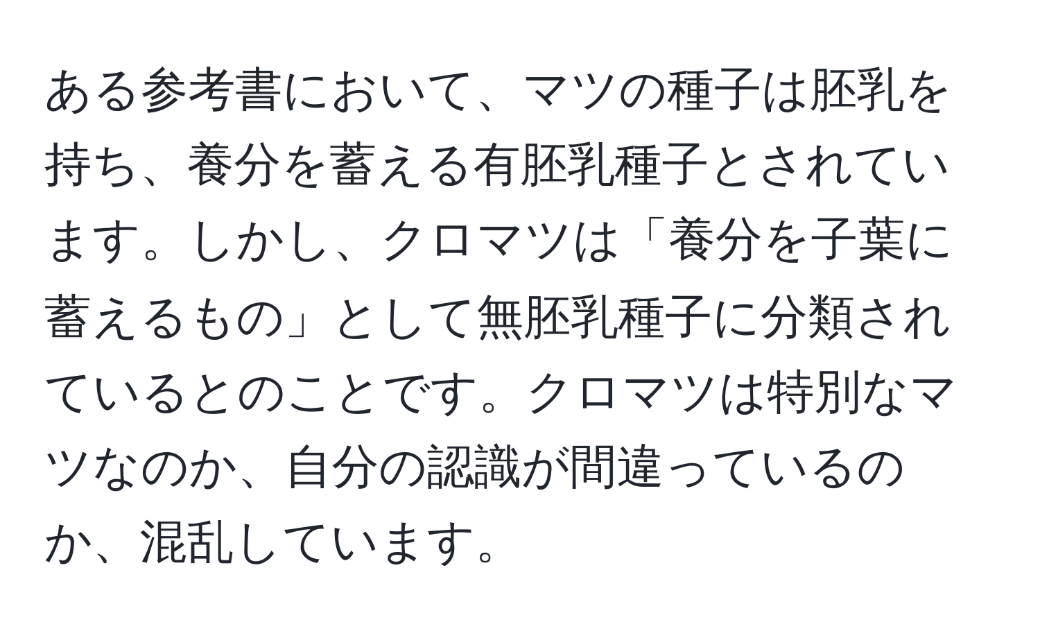 ある参考書において、マツの種子は胚乳を持ち、養分を蓄える有胚乳種子とされています。しかし、クロマツは「養分を子葉に蓄えるもの」として無胚乳種子に分類されているとのことです。クロマツは特別なマツなのか、自分の認識が間違っているのか、混乱しています。