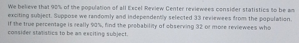 We believe that 90% of the population of all Excel Review Center reviewees consider statistics to be an 
exciting subject. Suppose we randomly and independently selected 33 reviewees from the population. 
If the true percentage is really 90%, find the probability of observing 32 or more reviewees who 
consider statistics to be an exciting subject.