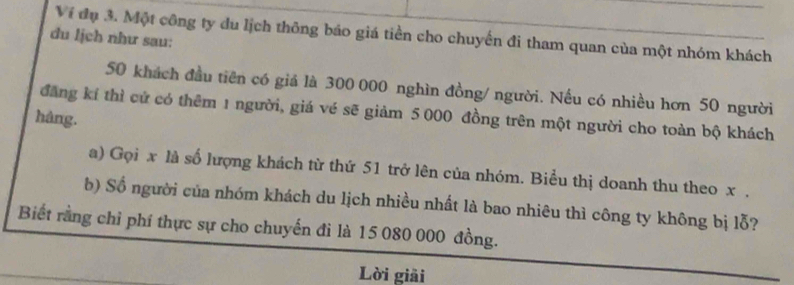 Ví đụ 3. Một công ty du lịch thông báo giá tiền cho chuyến đi tham quan của một nhóm khách 
du ljch như sau:
50 khách đầu tiên có giá là 300 000 nghìn đồng/ người. Nếu có nhiều hơn 50 người 
đăng kí thì cử có thêm 1 người, giá vé sẽ giảm 5 000 đồng trên một người cho toàn bộ khách 
hång. 
a) Gọi x là số lượng khách từ thứ 51 trở lên của nhóm. Biểu thị doanh thu theo x , 
b) Số người của nhóm khách du lịch nhiều nhất là bao nhiêu thì công ty không bị lỗ? 
Biết rằng chỉ phí thực sự cho chuyến đi là 15 080 000 đồng. 
Lời giải