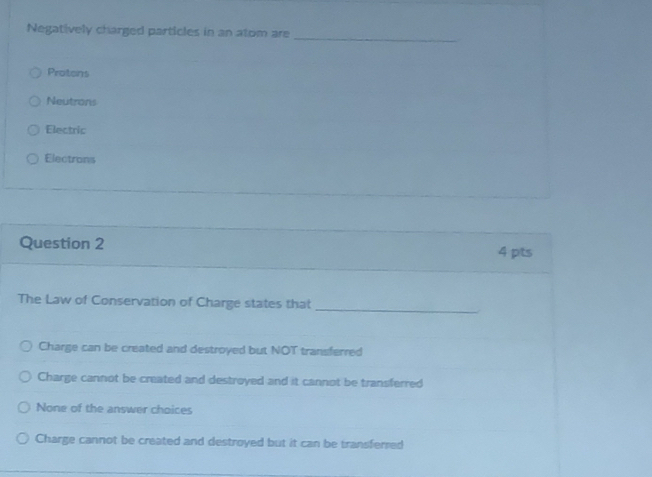 Negatively charged particles in an atom are_
Protens
Neutrons
Electric
Electrons
Question 2 4 pts
The Law of Conservation of Charge states that_
Charge can be created and destroyed but NOT transferred
Charge cannot be crated and destroyed and it cannot be transferred
None of the answer choices
Charge cannot be created and destroyed but it can be transferred