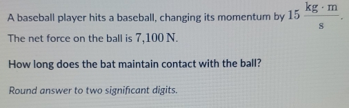 A baseball player hits a baseball, changing its momentum by 15 kg· m/s . 
The net force on the ball is 7,100 N. 
How long does the bat maintain contact with the ball? 
Round answer to two significant digits.