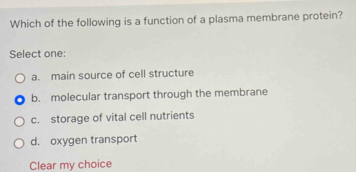 Which of the following is a function of a plasma membrane protein?
Select one:
a. main source of cell structure
b. molecular transport through the membrane
c. storage of vital cell nutrients
d. oxygen transport
Clear my choice