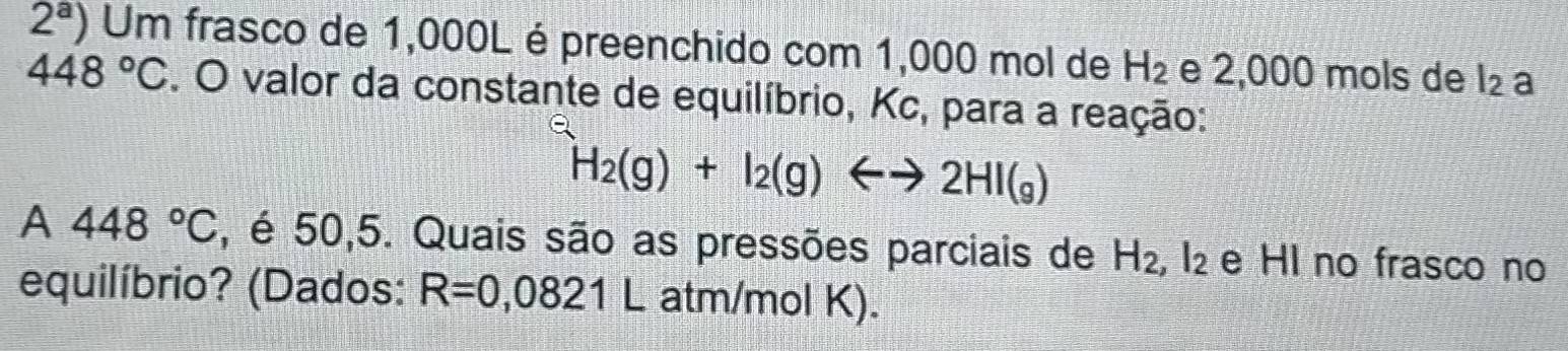 2^a) Um frasco de 1,000L é preenchido com 1,000 mol de H_2 e 2,000 mols de l_2 a
448°C. O valor da constante de equilíbrio, Kc, para a reação:
H_2(g)+I_2(g)Longleftrightarrow 2HI(g)
A 448°C , é 50,5. Quais são as pressões parciais de H_2, I_2 e Hl no frasco no 
equilíbrio? (Dados: R=0,0821L atm/mol K).