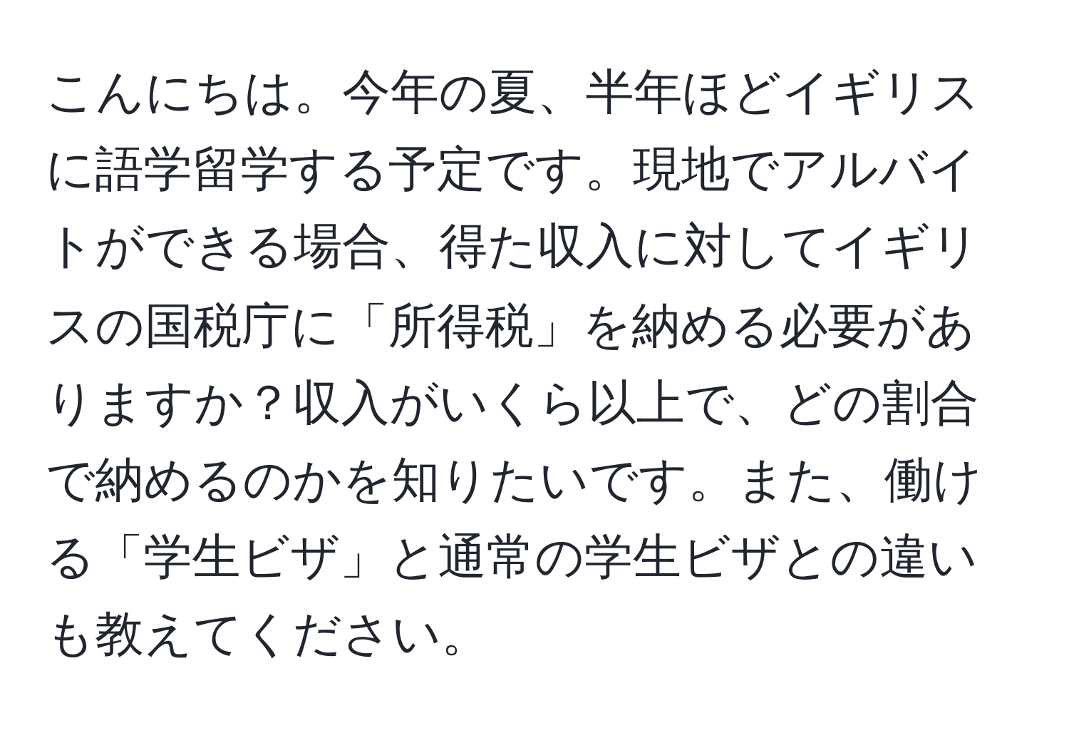 こんにちは。今年の夏、半年ほどイギリスに語学留学する予定です。現地でアルバイトができる場合、得た収入に対してイギリスの国税庁に「所得税」を納める必要がありますか？収入がいくら以上で、どの割合で納めるのかを知りたいです。また、働ける「学生ビザ」と通常の学生ビザとの違いも教えてください。
