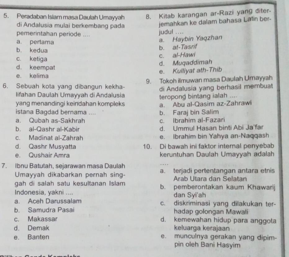 Peradaban Islam masa Daulah Umayyah 8. Kitab karangan ar-Razi yang diter-
di Andalusia mulai berkembang pada
jemahkan ke dalam bahasa Latin ber-
pemerintahan periode ....
judul ...
a. pertama
a. Haybin Yaqzhan
b. kedua b. at-Tasrif
c. al-Hawi
c. ketiga
d. Muqaddimah
d. keempat
e. kelima e. Kulliyat ath-Thib
9. Tokoh ilmuwan masa Daulah Umayyah
6. Sebuah kota yang dibangun kekha-
di Andalusia yang berhasil membuat
lifahan Daulah Umayyah di Andalusia
teropong bintang ialah ...
yang menandingi keindahan kompleks a. Abu al-Qasim az-Zahrawi
istana Bagdad bernama .... b. Faraj bin Salim
a. Qubah as-Sakhrah c. Ibrahim al-Fazari
b. al-Qashr al-Kabir d. Ummul Hasan binti Abi Ja'far
c. Madinat al-Zahrah e. Ibrahim bin Yahya an-Naqqash
d. Qashr Musyatta 10. Di bawah ini faktor internal penyebab
e. Qushair Amra keruntuhan Daulah Umayyah adalah
7. Ibnu Batutah, sejarawan masa Daulah
_…
a. terjadi pertentangan antara etnis
Umayyah dikabarkan pernah sing- Arab Utara dan Selatan
gah di salah satu kesultanan Islam
b. pemberontakan kaum Khawarij
Indonesia, yakni .... dan Syi'ah
a. Aceh Darussalam c. diskriminasi yang dilakukan ter-
b. Samudra Pasai hadap golongan Mawali
c. Makassar d. kemewahan hidup para anggota
d. Demak keluarga kerajaan
e. Banten e. munculnya gerakan yang dipim-
pin oleh Bani Hasyim