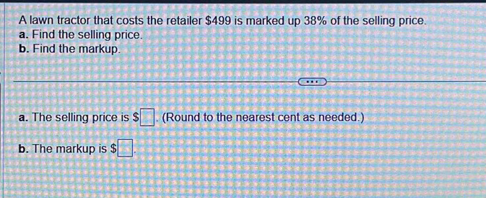 A lawn tractor that costs the retailer $499 is marked up 38% of the selling price. 
a. Find the selling price. 
b. Find the markup. 
a. The selling price is $□. (Round to the nearest cent as needed.) 
b. The markup is $□.