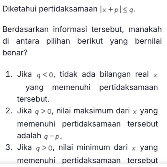 Diketahui pertidaksamaan |x+p|≤ q. 
Berdasarkan informasi tersebut, manakah
di antara pilihan berikut yang bernilai
benar?
1. Jika q<0</tex> , tidak ada bilangan real x
yang memenuhi pertidaksamaan
tersebut.
2. Jika q>0 , nilai maksimum dari x yang
memenuhi pertidaksamaan tersebut
adalah q-p.
3. Jika q>0 , nilai minimum dari x yang
memenuhi pertidaksamaan tersebut