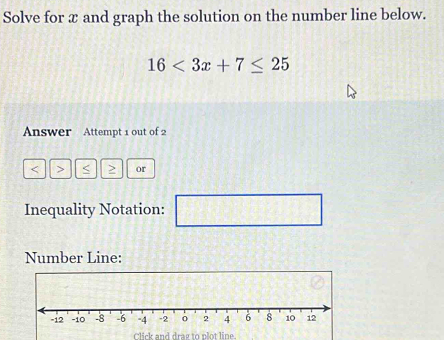 Solve for x and graph the solution on the number line below.
16<3x+7≤ 25
Answer Attempt 1 out of 2 
< > < > or 
Inequality Notation:  1/4 
□ 
Number Line: 
Click and drag to plot line.