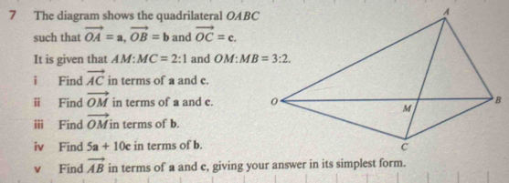 The diagram shows the quadrilateral OABC
such that vector OA=a,vector OB=b and vector OC=c.
It is given that AM:MC=2:1 and O 17°
i Find vector AC in terms of a and c.
ⅱ Find vector OM in terms of a and c. 
ii Find vector OM in terms of b.
iv Find 5a+10c in terms of b.
v Find vector AB in terms of a and c, giving your answer in its simplest form.