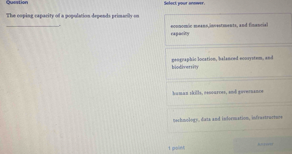 Question Select your answer.
The coping capacity of a population depends primarily on
_
.
economic means,investments, and financial
capacity
geographic location, balanced ecosystem, and
biodiversity
human skills, resources, and governance
technology, data and information, infrastructure
1 point Answer