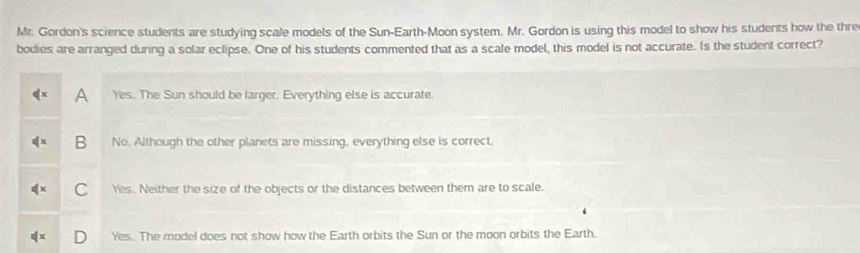 Mr. Gordon's science students are studying scale models of the Sun-Earth-Moon system. Mr. Gordon is using this model to show his students how the thre
bodies are arranged during a solar eclipse. One of his students commented that as a scale model, this model is not accurate. Is the student correct?
A Yes. The Sun should be larger. Everything else is accurate.
B No. Although the other planets are missing, everything else is correct.
Yes. Neither the size of the objects or the distances between them are to scale.
Yes. The model does not show how the Earth orbits the Sun or the moon orbits the Earth.