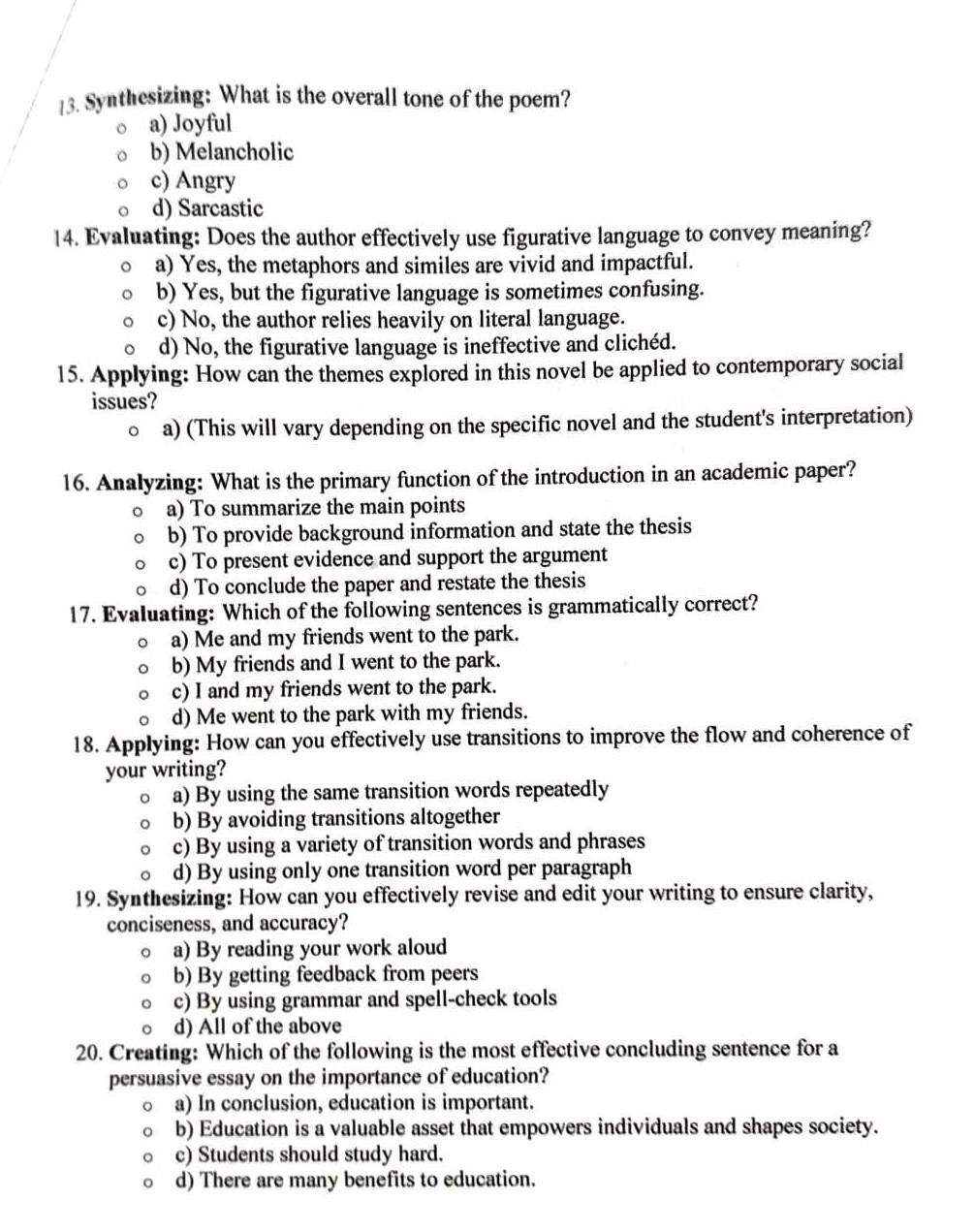 Synthesizing: What is the overall tone of the poem?
a) Joyful
b) Melancholic
c) Angry
d) Sarcastic
14. Evaluating: Does the author effectively use figurative language to convey meaning?
a) Yes, the metaphors and similes are vivid and impactful.
b) Yes, but the figurative language is sometimes confusing.
c) No, the author relies heavily on literal language.
d) No, the figurative language is ineffective and clichéd.
15. Applying: How can the themes explored in this novel be applied to contemporary social
issues?
a) (This will vary depending on the specific novel and the student's interpretation)
16. Analyzing: What is the primary function of the introduction in an academic paper?
a) To summarize the main points
b) To provide background information and state the thesis
c) To present evidence and support the argument
d) To conclude the paper and restate the thesis
17. Evaluating: Which of the following sentences is grammatically correct?
a) Me and my friends went to the park.
b) My friends and I went to the park.
c) I and my friends went to the park.
d) Me went to the park with my friends.
18. Applying: How can you effectively use transitions to improve the flow and coherence of
your writing?
a) By using the same transition words repeatedly
b) By avoiding transitions altogether
c) By using a variety of transition words and phrases
d) By using only one transition word per paragraph
19. Synthesizing: How can you effectively revise and edit your writing to ensure clarity,
conciseness, and accuracy?
a) By reading your work aloud
b) By getting feedback from peers
c) By using grammar and spell-check tools
d) All of the above
20. Creating: Which of the following is the most effective concluding sentence for a
persuasive essay on the importance of education?
a) In conclusion, education is important.
b) Education is a valuable asset that empowers individuals and shapes society.
c) Students should study hard.
d) There are many benefits to education.