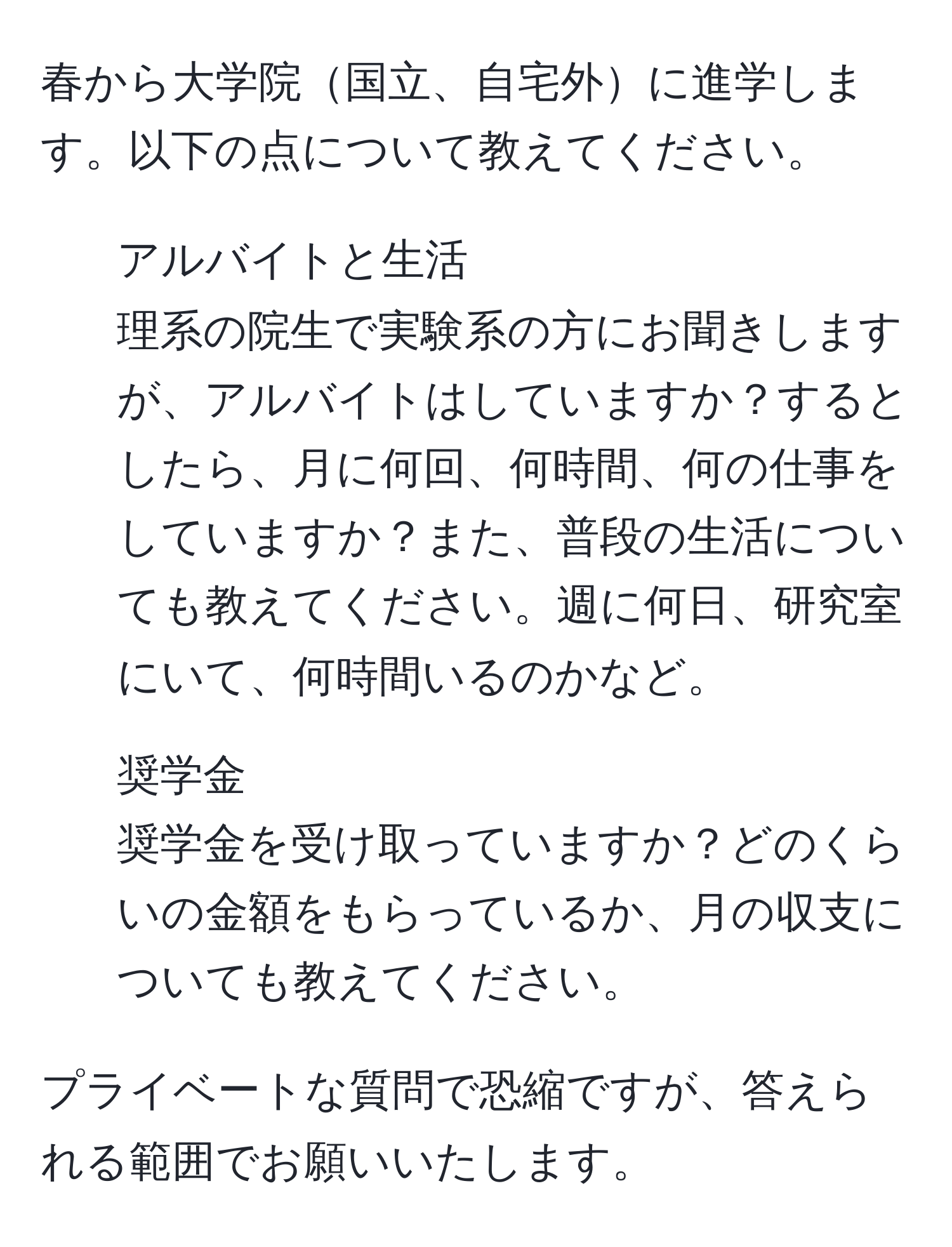 春から大学院国立、自宅外に進学します。以下の点について教えてください。

1. アルバイトと生活  
理系の院生で実験系の方にお聞きしますが、アルバイトはしていますか？するとしたら、月に何回、何時間、何の仕事をしていますか？また、普段の生活についても教えてください。週に何日、研究室にいて、何時間いるのかなど。

2. 奨学金  
奨学金を受け取っていますか？どのくらいの金額をもらっているか、月の収支についても教えてください。

プライベートな質問で恐縮ですが、答えられる範囲でお願いいたします。