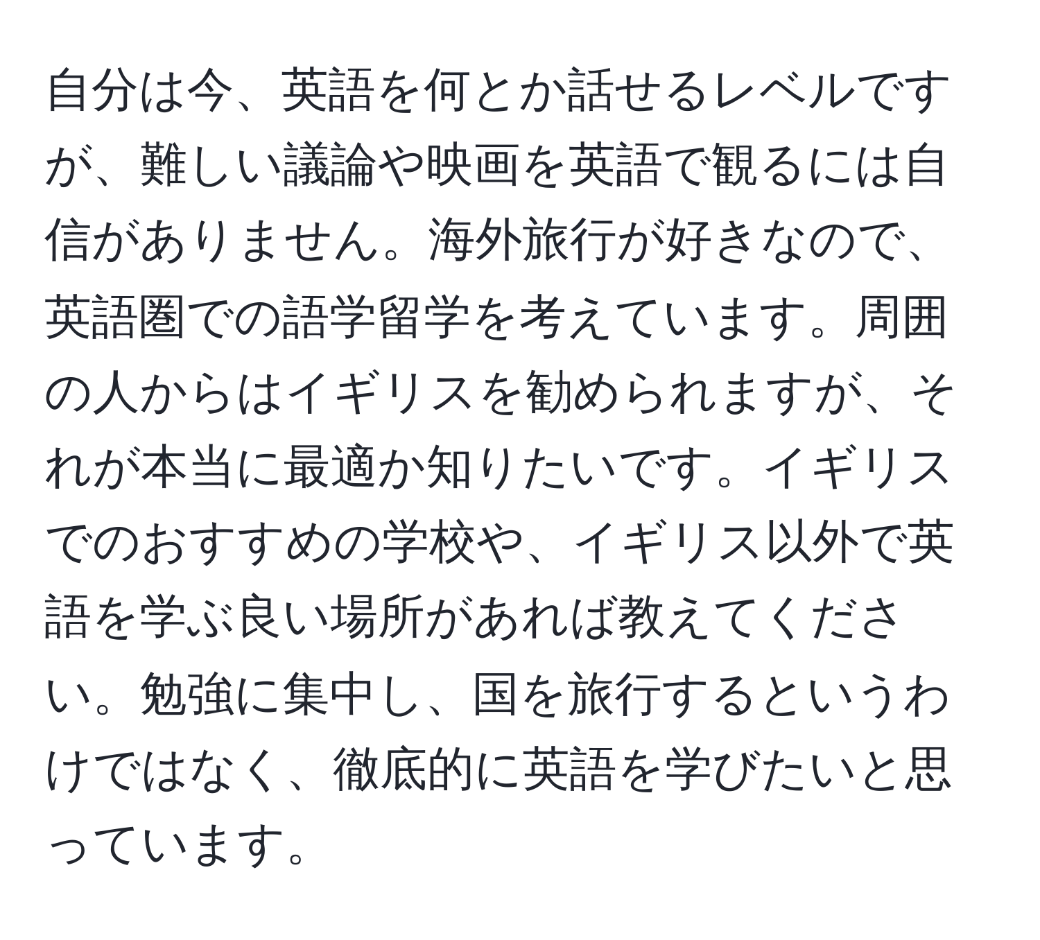 自分は今、英語を何とか話せるレベルですが、難しい議論や映画を英語で観るには自信がありません。海外旅行が好きなので、英語圏での語学留学を考えています。周囲の人からはイギリスを勧められますが、それが本当に最適か知りたいです。イギリスでのおすすめの学校や、イギリス以外で英語を学ぶ良い場所があれば教えてください。勉強に集中し、国を旅行するというわけではなく、徹底的に英語を学びたいと思っています。