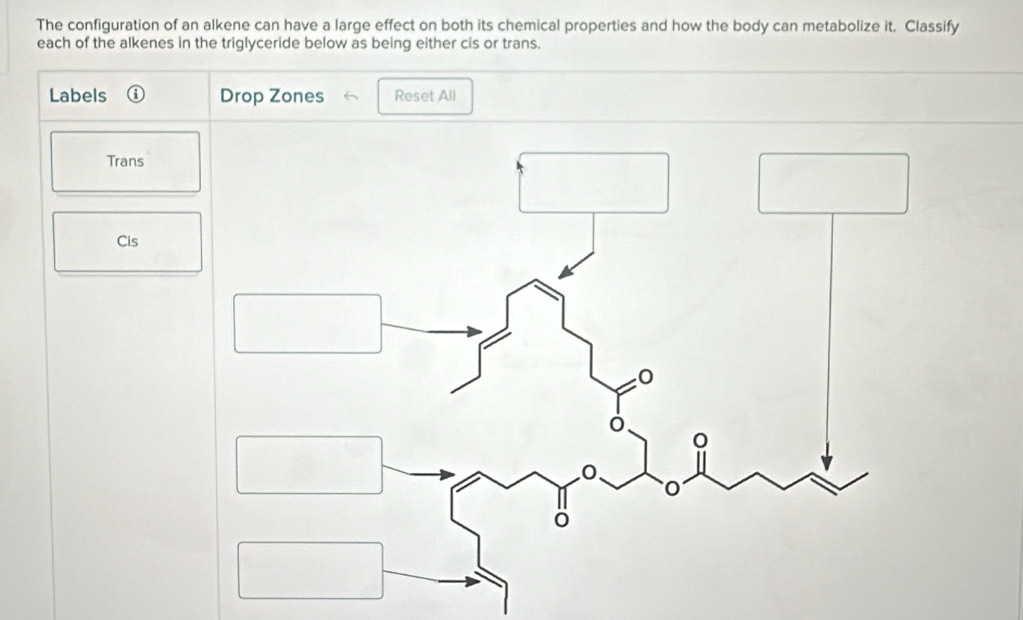 The configuration of an alkene can have a large effect on both its chemical properties and how the body can metabolize it. Classify 
each of the alkenes in the triglyceride below as being either cis or trans. 
Labels Drop Zones Reset All 
Trans 
Cis