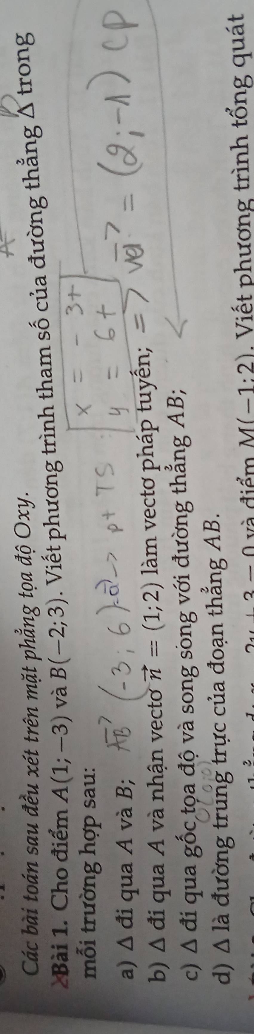 Các bài toán sau đều xét trên mặt phẳng tọa độ Oxy. 
Bài 1. Cho điểm A(1;-3) và B(-2;3). Viết phương trình tham số của đường thẳng Δ trong 
mỗi trường hợp sau: 
a) △ di qua A và B; 
b) △ di qua A và nhận vecto vector n=(1;2) làm vectơ pháp tuyến; 
c) △ di qua ghat Oc tọa độ và song sòng với đường thẳng AB; 
d) △ la đường trung trực của đoạn thẳng AB.
y+3-0 và điểm M(-1:2) Viết phương trình tổng quát