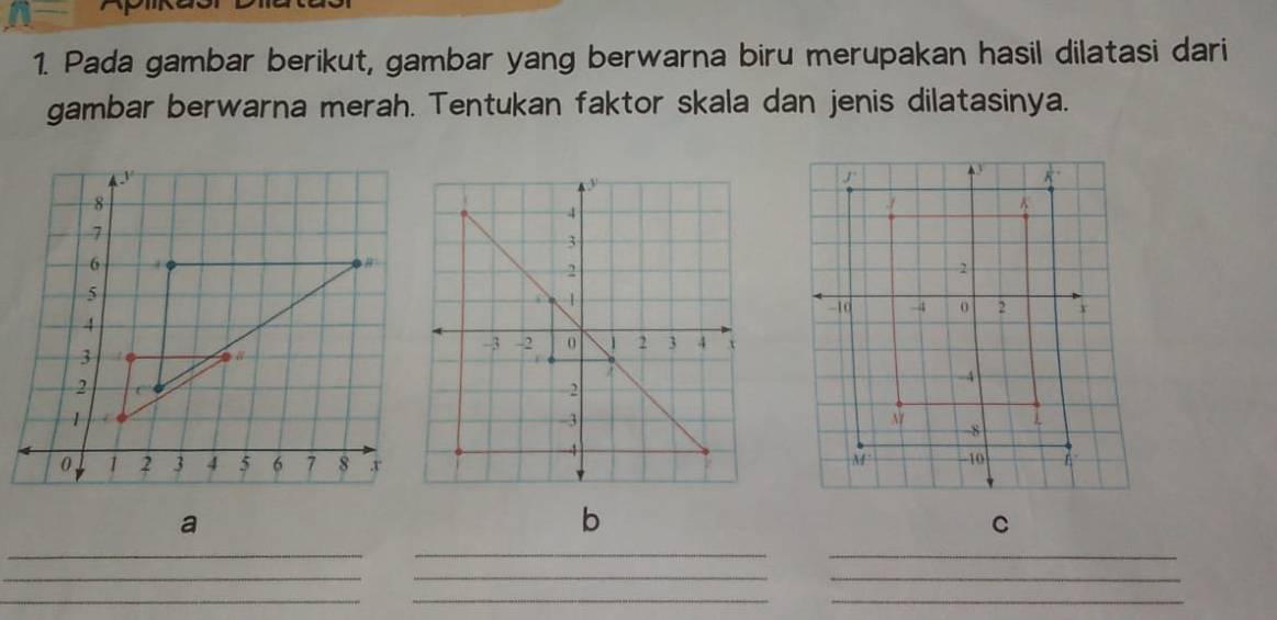 Pada gambar berikut, gambar yang berwarna biru merupakan hasil dilatasi dari
gambar berwarna merah. Tentukan faktor skala dan jenis dilatasinya.
_
_
_
_
__
_
_
_