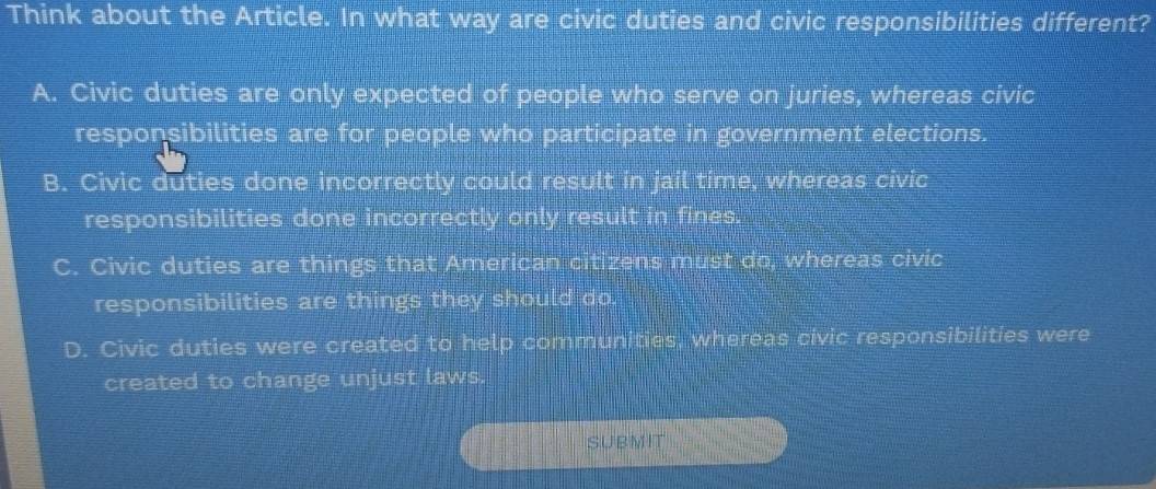 Think about the Article. In what way are civic duties and civic responsibilities different?
A. Civic duties are only expected of people who serve on juries, whereas civic
responsibilities are for people who participate in government elections.
B. Civic duties done incorrectly could result in jail time, whereas civic
responsibilities done incorrectly only result in fines.
C. Civic duties are things that American citizens must do, whereas civic
responsibilities are things they should do.
D. Civic duties were created to help communities, whereas civic responsibilities were
created to change unjust laws.
SUBMIT