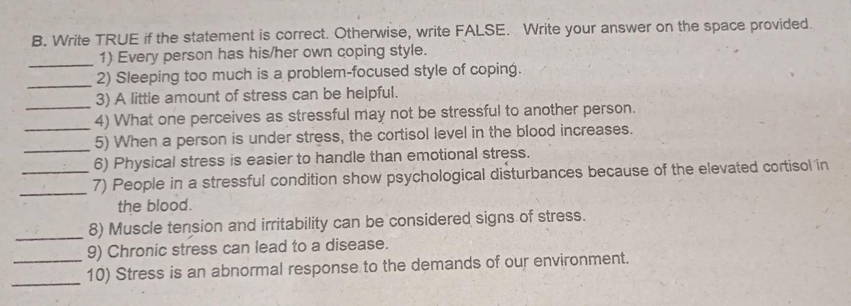 Write TRUE if the statement is correct. Otherwise, write FALSE. Write your answer on the space provided. 
_1) Every person has his/her own coping style. 
_2) Sleeping too much is a problem-focused style of coping. 
_3) A little amount of stress can be helpful. 
_4) What one perceives as stressful may not be stressful to another person. 
_ 
5) When a person is under stress, the cortisol level in the blood increases. 
6) Physical stress is easier to handle than emotional stress. 
_7) People in a stressful condition show psychological disturbances because of the elevated cortisol in 
the blood. 
_8) Muscle tension and irritability can be considered signs of stress. 
9) Chronic stress can lead to a disease. 
_10) Stress is an abnormal response to the demands of our environment.