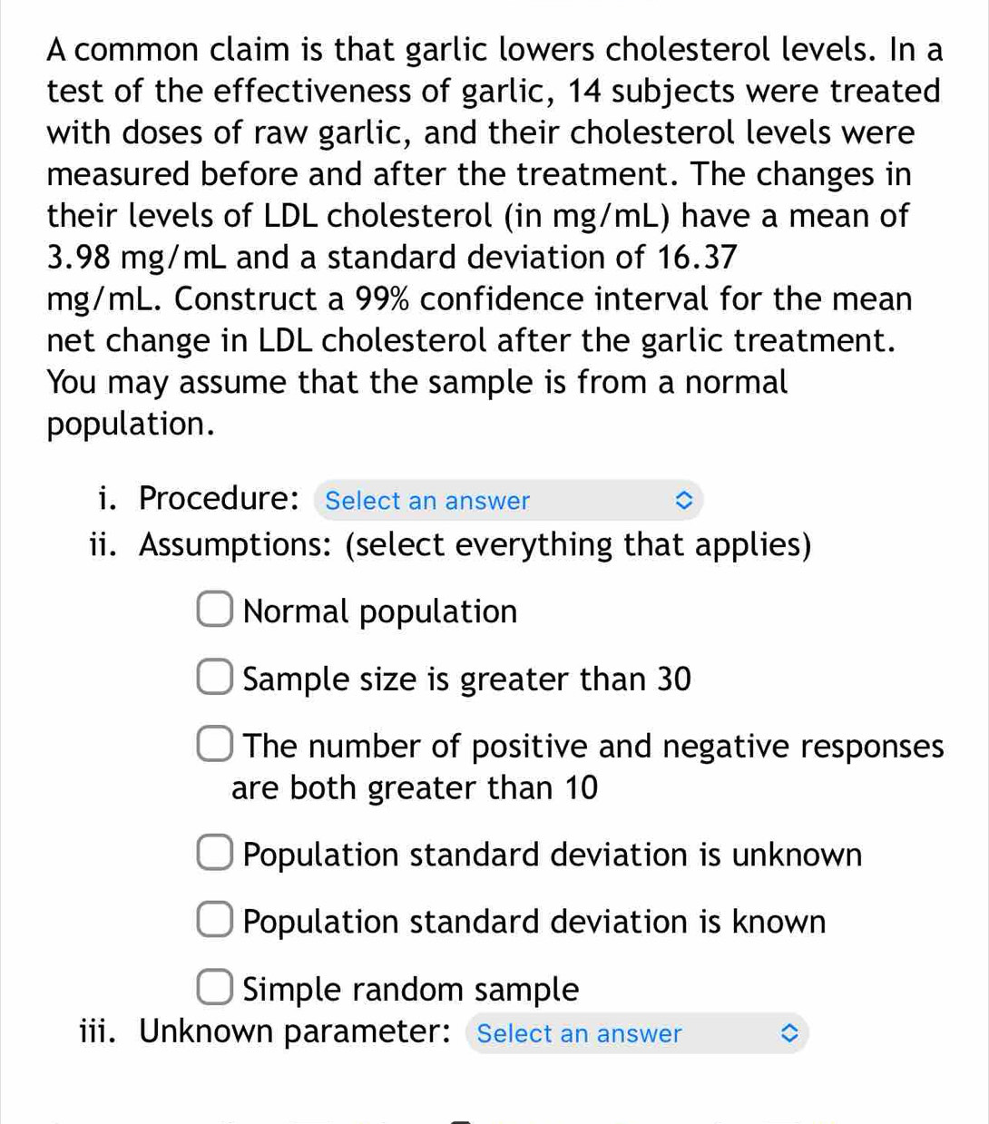 A common claim is that garlic lowers cholesterol levels. In a
test of the effectiveness of garlic, 14 subjects were treated
with doses of raw garlic, and their cholesterol levels were
measured before and after the treatment. The changes in
their levels of LDL cholesterol (in mg/mL) have a mean of
3.98 mg/mL and a standard deviation of 16.37
mg/mL. Construct a 99% confidence interval for the mean
net change in LDL cholesterol after the garlic treatment.
You may assume that the sample is from a normal
population.
i. Procedure: Select an answer
ii. Assumptions: (select everything that applies)
Normal population
Sample size is greater than 30
The number of positive and negative responses
are both greater than 10
Population standard deviation is unknown
Population standard deviation is known
Simple random sample
iii. Unknown parameter: Select an answer