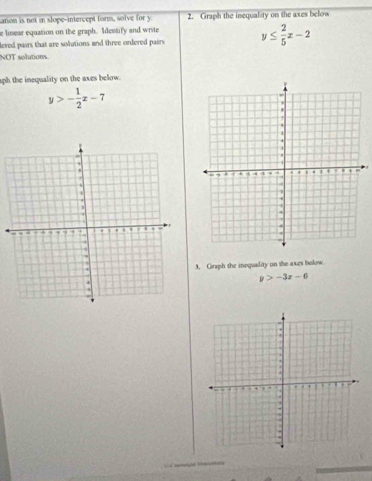 ation is not in slope-intercept form, solve for y. 2. Graph the inequality on the axes below
e linear equation on the graph. Identify and write
lered pairs that are solutions and three ordered pairs
y≤  2/5 x-2
NOT solutions.
ph the inequality on the axes below.
y>- 1/2 x-7
J
3. Graph the inequality on the axes below.
y>-3x-6