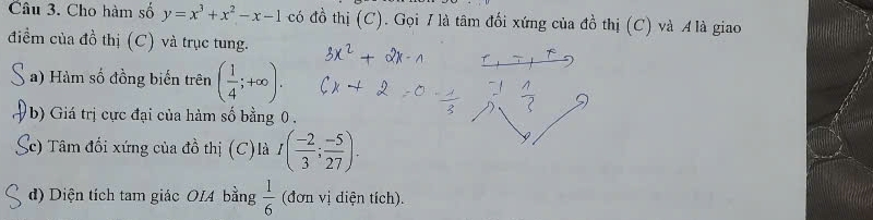 Cho hàm số y=x^3+x^2-x-1 có đồ thị (C). Gọi I là tâm đối xứng của đồ thị (C) và A là giao 
điểm của đồ thị (C) và trục tung. 
a) Hàm số đồng biến trên ( 1/4 ;+∈fty ). 
V b) Giá trị cực đại của hàm số bằng 0. 
c) Tâm đối xứng của đồ thị (C)là I( (-2)/3 ; (-5)/27 ). 
d) Diện tích tam giác OIA bằng  1/6  (đơn vị diện tích).