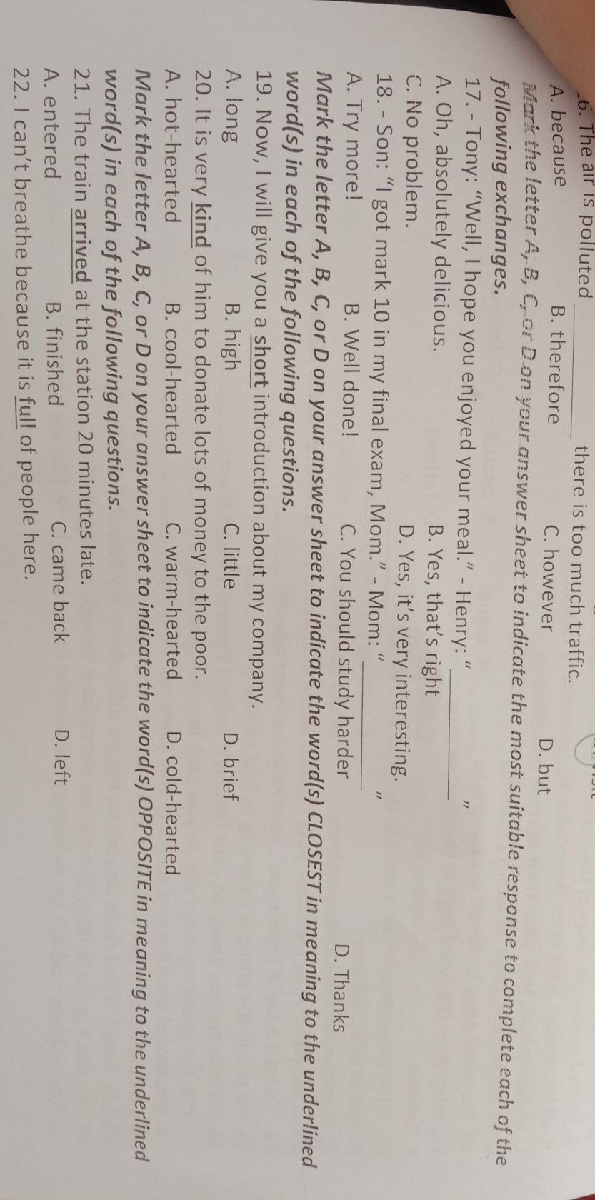 The air is polluted _there is too much traffic.
A. because B. therefore C. however
D. but
Mark the letter A, B, C, or D on your answer sheet to indicate the most suitable response to complete each of the
following exchanges.
17. - Tony: “Well, I hope you enjoyed your meal.” - Henry: “_ "
A. Oh, absolutely delicious. B. Yes, that’s right
C. No problem. D. Yes, it’s very interesting.
_
18. - Son: “I got mark 10 in my final exam, Mom.” - Mom: “
A. Try more! B. Well done! C. You should study harder D. Thanks
Mark the letter A, B, C, or D on your answer sheet to indicate the word(s) CLOSEST in meaning to the underlined
word(s) in each of the following questions.
19. Now, I will give you a short introduction about my company.
A. long B. high C. little D. brief
20. It is very kind of him to donate lots of money to the poor.
A. hot-hearted B. cool-hearted C. warm-hearted D. cold-hearted
Mark the letter A, B, C, or D on your answer sheet to indicate the word(s) OPPOSITE in meaning to the underlined
word(s) in each of the following questions.
21. The train arrived at the station 20 minutes late.
A. entered B. finished C. came back
D. left
22. I can’t breathe because it is full of people here.