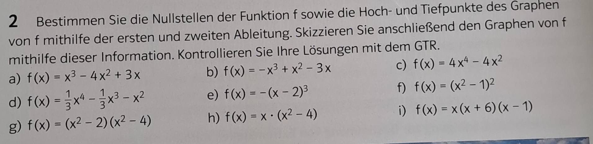 Bestimmen Sie die Nullstellen der Funktion f sowie die Hoch- und Tiefpunkte des Graphen 
von f mithilfe der ersten und zweiten Ableitung. Skizzieren Sie anschließend den Graphen von f 
mithilfe dieser Information. Kontrollieren Sie Ihre Lösungen mit dem GTR. 
a) f(x)=x^3-4x^2+3x b) f(x)=-x^3+x^2-3x
c) f(x)=4x^4-4x^2
d) f(x)= 1/3 x^4- 1/3 x^3-x^2 e) f(x)=-(x-2)^3 f) f(x)=(x^2-1)^2
g) f(x)=(x^2-2)(x^2-4)
h) f(x)=x· (x^2-4) i) f(x)=x(x+6)(x-1)