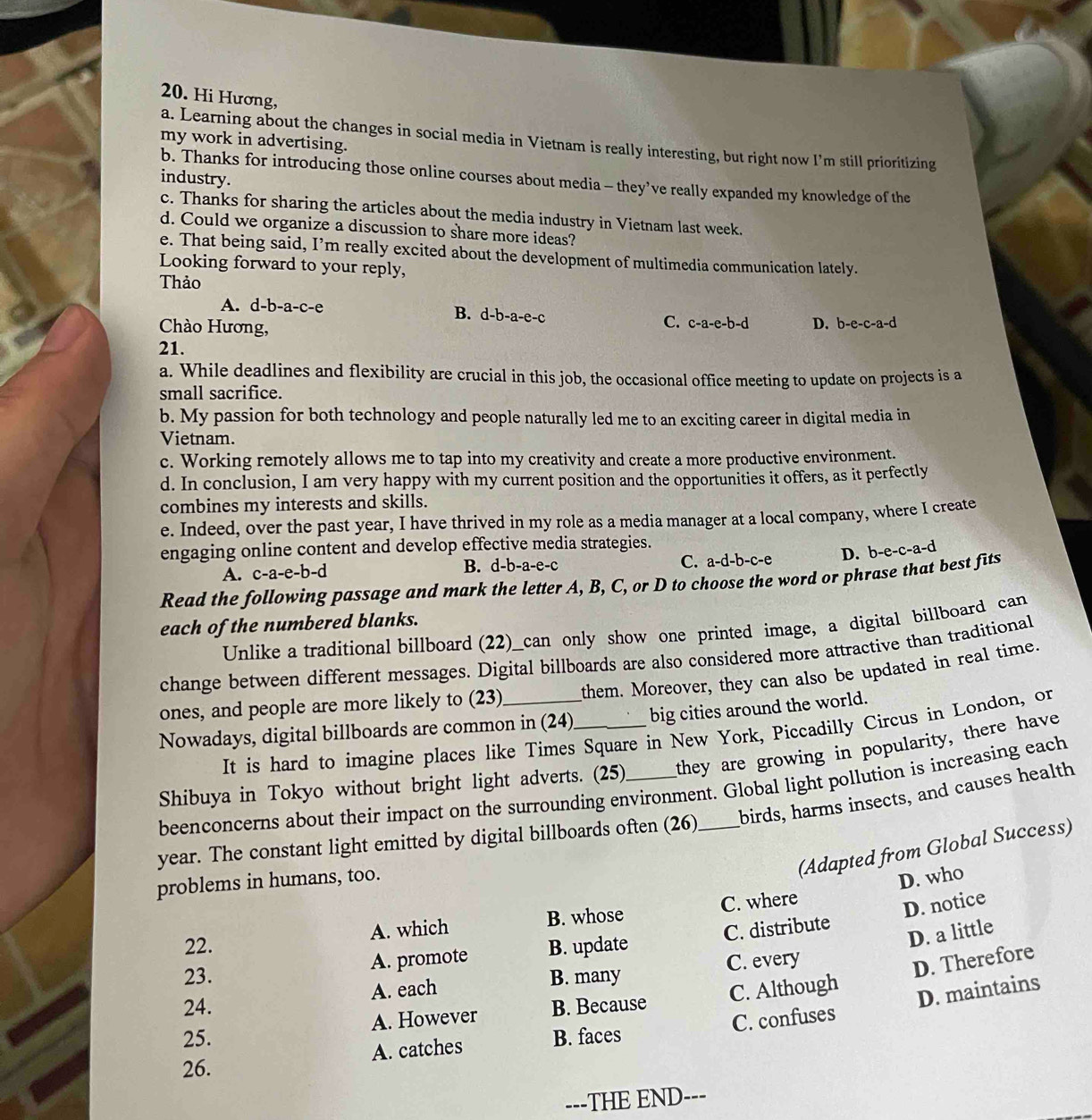 Hi Hương,
a. Learning about the changes in social media in Vietnam is really interesting, but right now I’m still prioritizing
my work in advertising.
industry.
b. Thanks for introducing those online courses about media - they’ve really expanded my knowledge of the
c. Thanks for sharing the articles about the media industry in Vietnam last week.
d. Could we organize a discussion to share more ideas?
e. That being said, I’m really excited about the development of multimedia communication lately.
Looking forward to your reply,
Thảo
A. d-b-a-c-e
B. d-b-a-e-c
Chào Hương,
C. c-a-e-b-d D. b-e-c-a-d
21.
a. While deadlines and flexibility are crucial in this job, the occasional office meeting to update on projects is a
small sacrifice.
b. My passion for both technology and people naturally led me to an exciting career in digital media in
Vietnam.
c. Working remotely allows me to tap into my creativity and create a more productive environment.
d. In conclusion, I am very happy with my current position and the opportunities it offers, as it perfectly
combines my interests and skills.
e. Indeed, over the past year, I have thrived in my role as a media manager at a local company, where I create
engaging online content and develop effective media strategies.
A. c -a-e- b-d B. d-b-a-e-c C. a-d-b-c-e D. b-e-c-a-d
Read the following passage and mark the letter A, B, C, or D to choose the word or phrase that best fits
each of the numbered blanks.
Unlike a traditional billboard (22)_can only show one printed image, a digital billboard can
change between different messages. Digital billboards are also considered more attractive than traditional
ones, and people are more likely to (23) them. Moreover, they can also be updated in real time.
Nowadays, digital billboards are common in (24) big cities around the world.
It is hard to imagine places like Times Square in New York, Piccadilly Circus in London, or
Shibuya in Tokyo without bright light adverts. (25) they are growing in popularity, there have
beenconcerns about their impact on the surrounding environment. Global light pollution is increasing each
year. The constant light emitted by digital billboards often (26) _birds, harms insects, and causes health
(Adapted from Global Success)
problems in humans, too.
D. who
22. A. which B. whose C. where
D. notice
D. a little
A. promote B. update C. distribute
23.
24. A. each B. many C. every
D. Therefore
25. A. However B. Because C. Although
D. maintains
26. A. catches B. faces C. confuses
---THE END---
