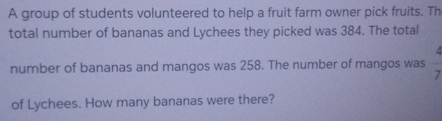 A group of students volunteered to help a fruit farm owner pick fruits. Th 
total number of bananas and Lychees they picked was 384. The total
4
number of bananas and mangos was 258. The number of mangos was
7
of Lychees. How many bananas were there?