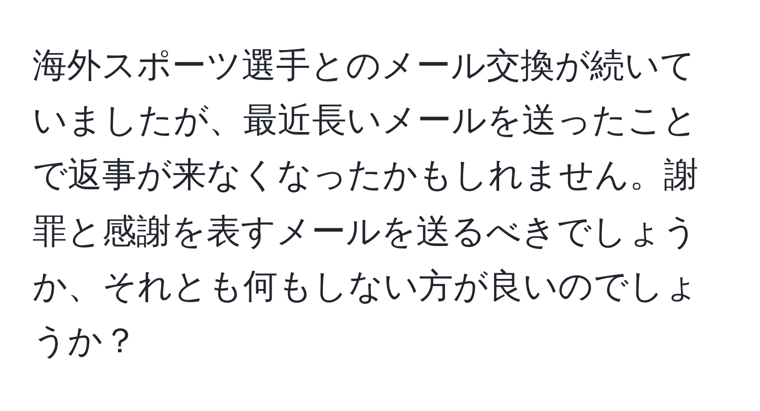 海外スポーツ選手とのメール交換が続いていましたが、最近長いメールを送ったことで返事が来なくなったかもしれません。謝罪と感謝を表すメールを送るべきでしょうか、それとも何もしない方が良いのでしょうか？