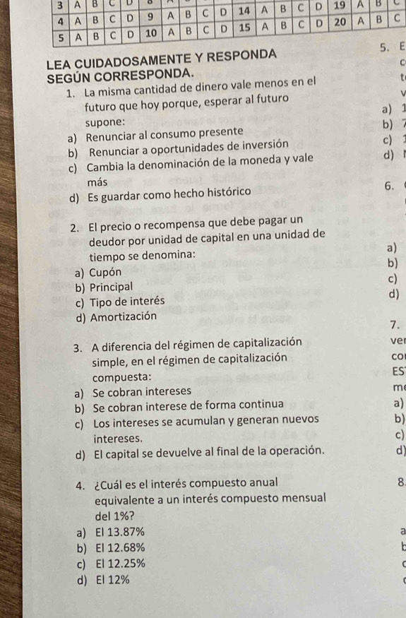 LEA CUIDADOSAMENTE Y RESPONDA
SEGÚN CORRESPONDA. C
1. La misma cantidad de dinero vale menos en el
futuro que hoy porque, esperar al futuro
a) 1
supone:
a) Renunciar al consumo presente b)
b) Renunciar a oportunidades de inversión
c)
c) Cambia la denominación de la moneda y vale d)
más
d) Es guardar como hecho histórico 6.
2. El precio o recompensa que debe pagar un
deudor por unidad de capital en una unidad de
tiempo se denomina: a)
b)
a) Cupón
b) Principal c)
c) Tipo de interés
d)
d) Amortización
7.
3. A diferencia del régimen de capitalización
ve
simple, en el régimen de capitalización
CO
compuesta:
ES
a) Se cobran intereses
m
b) Se cobran interese de forma continua
a)
c) Los intereses se acumulan y generan nuevos
b)
intereses.
c)
d) El capital se devuelve al final de la operación. d)
4. ¿Cuál es el interés compuesto anual 8
equivalente a un interés compuesto mensual
del 1%?
a) El 13.87%
a
b) El 12.68%

c) El 12.25%
d) El 12%