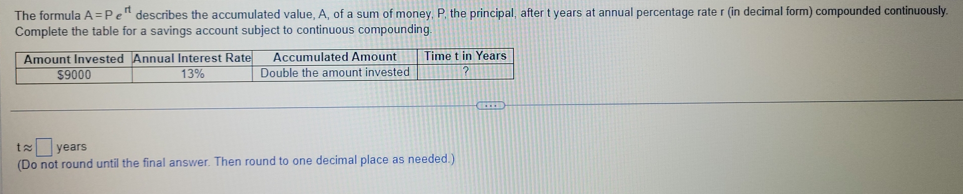 The formula A=Pe describes the accumulated value, A, of a sum of money, P, the principal, after t years at annual percentage rate r (in decimal form) compounded continuously. 
Complete the table for a savings account subject to continuous compounding. 
Amount Invested Annual Interest Rate Accumulated Amount Time t in Years
$9000 13% Double the amount invested ? 
t≈ □ years
(Do not round until the final answer. Then round to one decimal place as needed.)