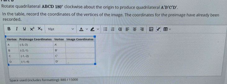 Rotate quadrilateral ABCD 180° clockwise about the origin to produce quadrilateral A'B'C'D'.
In the table, record the coordinates of the vertices of the image. The coordinates for the preimage have already been
recorded.
B I u X^2X_2 10pt
Space used (includes formatting): 880 / 15000