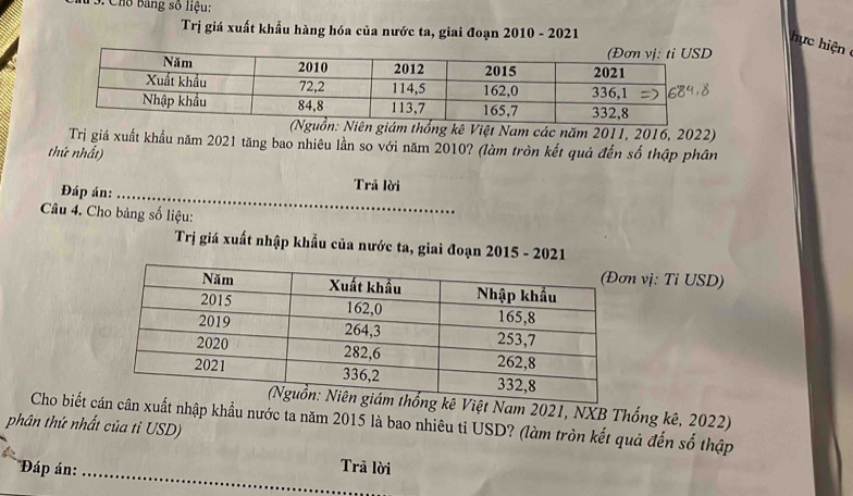 # 3. Cho bang số liệu: 
Trị giá xuất khẩu hàng hóa của nước ta, giai đoạn 2010 - 2021 
ực hiệ 
giám thống kê Việt Nam các năm 2011, 2016, 2022) 
Trị giá xuất khẩu năm 2021 tăng bao nhiêu lần so với năm 2010? (làm tròn kết quả đến số thập phân 
thứ nhất) 
Đáp án:_ 
Trã lời 
Câu 4. Cho bảng số liệu: 
Trị giá xuất nhập khẩu của nước ta, giai đoạn 2015 - 2021 
vị: Tỉ USD) 
ê Việt Nam 2021, NXB Thống kê, 2022) 
Cho biết xuất nhập khẩu nước ta năm 2015 là bao nhiêu tỉ USD? (làm tròn kết quả đến số thập 
phân thứ nhất của tỉ USD) 
_ 
Đáp án: Trã lời