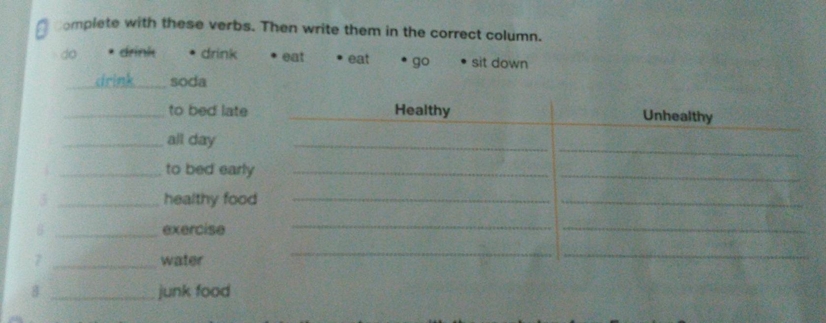 complete with these verbs. Then write them in the correct column.
do drink drink eat eat go sit down
_soda
_to bed late _Healthy
Unhealthy
_
_all day
_
_to bed early_
_
3 _healthy food_
_
_exercise
_
_
7 _water
__
8 _junk food