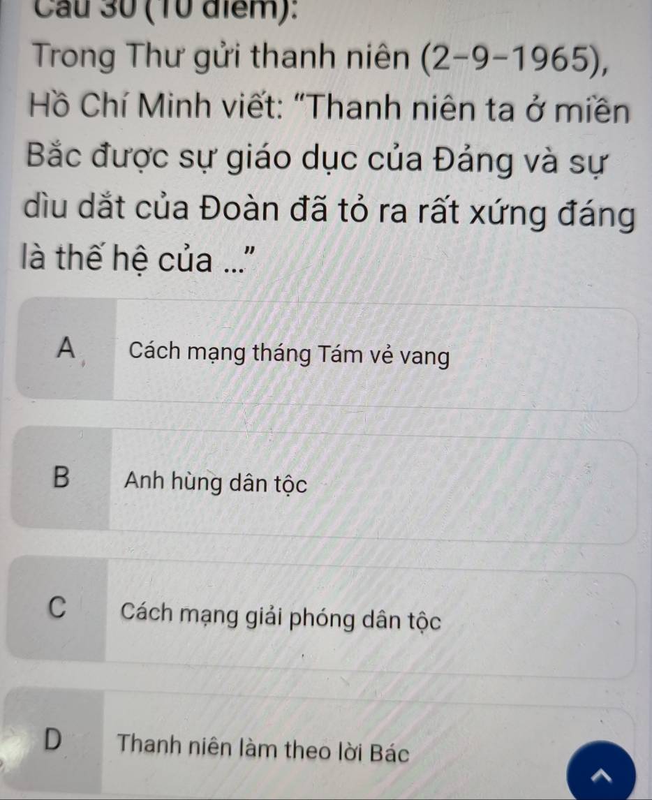 Cau 30 (10 điểm):
Trong Thư gửi thanh niên (2-9-1965), 
Hồ Chí Minh viết: “Thanh niên ta ở miền
Bắc được sự giáo dục của Đảng và sự
dìu dắt của Đoàn đã tỏ ra rất xứng đáng
là thế hệ của ..'
A Cách mạng tháng Tám vẻ vang
B Anh hùng dân tộc
C Cách mạng giải phóng dân tộc
D Thanh niên làm theo lời Bác