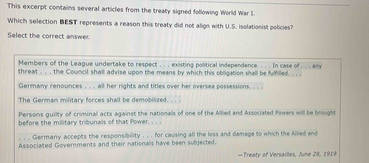 This excerpt contains several articles from the treaty signed following World War I. 
Which selection BEST represents a reason this treaty did not align with U.S. isolationist policies? 
Select the correct answer. 
Members of the League undertake to respect . . . existing political independence. . . . In case of . . . any 
threat . . . the Council shall advise upon the means by which this obligation shall be fulfilled. . . . 
Germany renounces . . . all her rights and titles over her oversea possessions. . . . 
The German military forces shall be demobilized. . . . 
Persons guilty of criminal acts against the nationals of one of the Allied and Associated Powers will be brought 
before the military tribunals of that Power. . . . 
。 。 。 Germany accepts the responsibility . . . for causing all the loss and damage to which the Allied and 
Associated Governments and their nationals have been subjected. 
—Treaty of Versailles, June 28, 1919