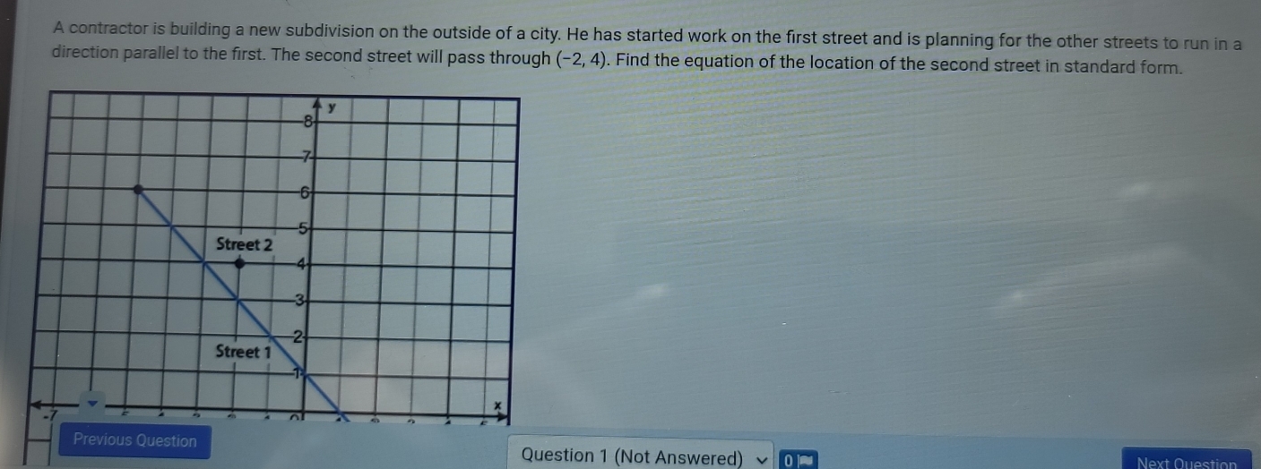 A contractor is building a new subdivision on the outside of a city. He has started work on the first street and is planning for the other streets to run in a 
direction parallel to the first. The second street will pass through (-2,4). Find the equation of the location of the second street in standard form. 
Question 1 (Not Answered) Next Question