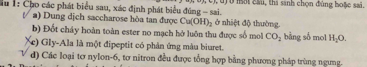 (), c), u) ở môi câu, thi sinh chọn đúng hoặc sai.
au 1: Cho các phát biểu sau, xác định phát biểu đúng - sai.
a) Dung dịch saccharose hòa tan được Cu(OH)_2 ở nhiệt độ thường.
b) Đốt cháy hoàn toàn ester no mạch hở luôn thu được số mol CO_2 bằng số mol H_2O.
(c) Gly-Ala là một đipeptit có phản ứng màu biuret.
d) Các loại tơ nylon- 6, tơ nitron đều được tổng hợp bằng phương pháp trùng ngưng.