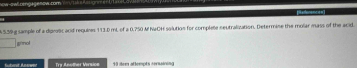 (References] 
A 5.59-g sample of a diprotic acid requires 113.0 mL of a 0.750 M NaOH solution for complete neutralization. Determine the molar mass of the acid.
g/mol
Submit Answer Try Another Version 10 item attempts remaining