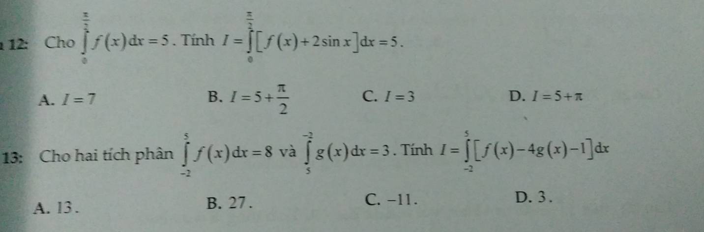 12: Cho ∈tlimits _0^((frac π)2)f(x)dx=5. Tính I=∈tlimits _0^((frac π)2)[f(x)+2sin x]dx=5.
A. I=7 B. I=5+ π /2  C. I=3 D. I=5+π
13: Cho hai tích phân ∈tlimits _(-2)^5f(x)dx=8 và ∈tlimits _5^(-2)g(x)dx=3. Tính I=∈tlimits _(-2)^5[f(x)-4g(x)-1]dx
A. 13. B. 27. C. -11.
D. 3.