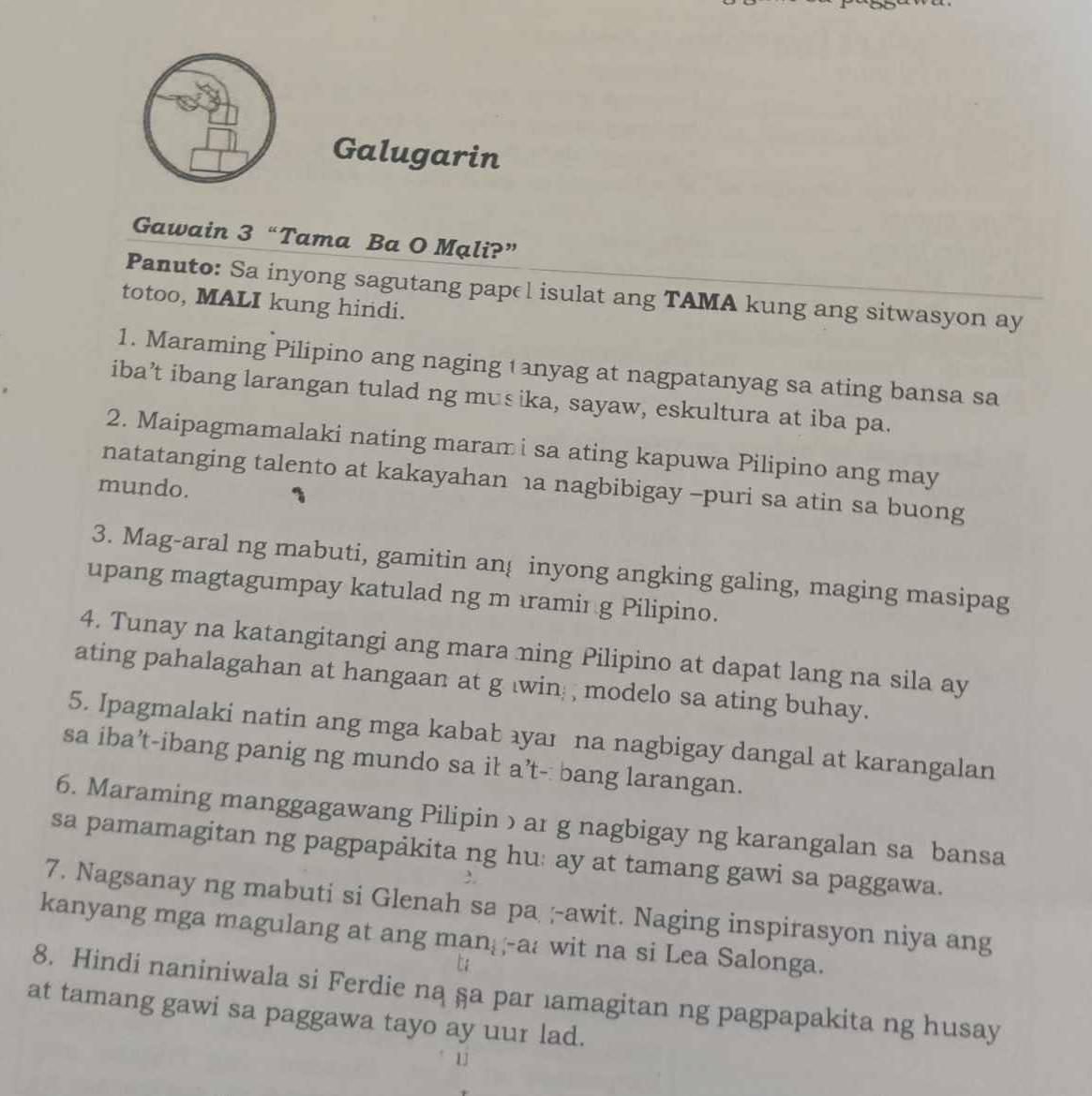 Galugarin 
Gawain 3 “Tama Ba O Mạli?” 
Panuto: Sa inyong sagutang papel isulat ang TAMA kung ang sitwasyon ay 
totoo, MALI kung hindi. 
1. Maraming Pilipino ang naging tanyag at nagpatanyag sa ating bansa sa 
iba’t ibang larangan tulad ng musika, sayaw, eskultura at iba pa. 
2. Maipagmamalaki nating maram i sa ating kapuwa Pilipino ang may 
natatanging talento at kakayahan 1a nagbibigay -puri sa atin sa buong 
mundo. 
3. Mag-aral ng mabuti, gamitin an inyong angking galing, maging masipag 
upang magtagumpay katulad ng m ıramir g Pilipino. 
4. Tunay na katangitangi ang mara ning Pilipino at dapat lang na sila ay 
ating pahalagahan at hangaan at g win modelo sa ating buhay. 
5. Ipagmalaki natin ang mga kabab ayaı na nagbigay dangal at karangalan 
sa iba’t-ibang panig ng mundo sa ił a’t-: bang larangan. 
6. Maraming manggagawang Pilipinɔar g nagbigay ng karangalan sa bansa 
sa pamamagitan ng pagpapảkita ng hu: ay at tamang gawi sa paggawa. 
7. Nagsanay ng mabuti si Glenah sa pa ;-awit. Naging inspirasyon niya ang 
kanyang mga magulang at ang man--a: wit na si Lea Salonga. 
8. Hindi naniniwala si Ferdie ną §a par ıamagitan ng pagpapakita ng husay 
at tamang gawi sa paggawa tayo ay uur lad.