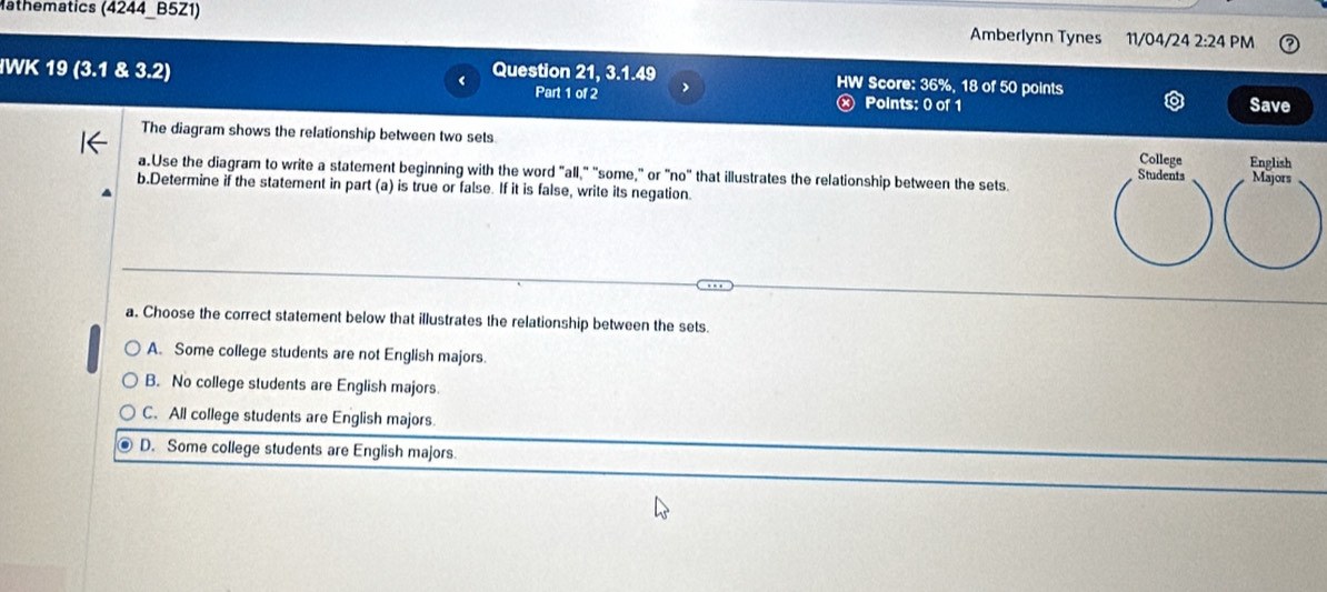 Mathematics (4244_B5Z1) Amberlynn Tynes 11/04/24 2:24 PM
IWK 19 (3. 1 & 3.2) Question 21, 3.1.49 HW Score: 36%, 18 of 50 points
Part 1 of 2 ⓧ Points: 0 of 1 Save
The diagram shows the relationship between two sets College English
a.Use the diagram to write a statement beginning with the word "all," "some," or "no" that illustrates the relationship between the sets. Majors
Students
b.Determine if the statement in part (a) is true or false. If it is false, write its negation.
a. Choose the correct statement below that illustrates the relationship between the sets.
A. Some college students are not English majors.
B. No college students are English majors
C. All college students are English majors.
D. Some college students are English majors.