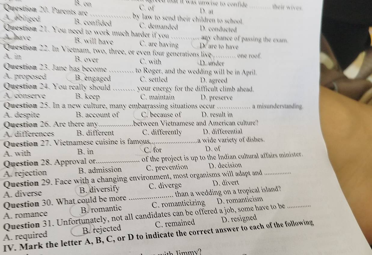 ited mat it was unwise to confide . their wives.
B. on C. of D. at
Question 20. Parents are _by law to send their children to school._
A. ebliged B. confided C. demanded D. conducted
Question 21. You need to work much harder if you ......... any chance of passing the exam.
A have B. will have C. are having D. are to have
Question 22. In Vietnam, two, three, or even four generations live ._ one roof.
A. in B. over C. with D. under
Question 23. Jane has become _to Roger, and the wedding will be in April.
A. proposed B. engaged C. settled D. agreed
Question 24. You really should _your energy for the difficult climb ahead.
A. conserve B. keep C. maintain D. preserve
Question 25. In a new culture, many embarrassing situations occur _ m a misunderstanding.
A. despite B. account of C. because of D. result in
Question 26. Are there any _Lbetween Vietnamese and American culture?
A. differences B. different C. differently D. differential
Question 27. Vietnamese cuisine is famous._ a wide variety of dishes.
A. with B. in C. for
D. of
Question 28. Approval or_ of the project is up to the Indian cultural affairs minister.
A. rejection B. admission C. prevention D. decision
Question 29. Face with a changing environment, most organisms will adapt and_
A. diverse B. diversify _C. diverge D. divert
Question 30. What could be more than a wedding on a tropical island?
B. romantic C. romanticizing D. romanticism
A. romance Question 31. Unfortunately, not all candidates can be offered a job, some have to be_
A. required B. rejected C. remained D. resigned
IV. Mark the letter A, B, C, or D to indicate the correct answer to each of the following