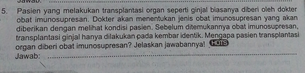 Jawad._ 
5. Pasien yang melakukan transplantasi organ seperti ginjal biasanya diberi oleh dokter 
obat imunosupresan. Dokter akan menentukan jenis obat imunosupresan yang akan 
diberikan dengan melihat kondisi pasien. Sebelum ditemukannya obat imunosupresan, 
transplantasi ginjal hanya dilakukan pada kembar identik. Mengapa pasien transplantasi 
_ 
organ diberi obat imunosupresan? Jelaskan jawabannya! HOTS 
Jawab: