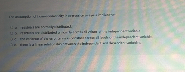 The assumption of homoscedasticity in regression analysis implies that:
a. residuals are normally distributed.
b. residuals are distributed uniformly across all values of the independent variable.
c. the variance of the error terms is constant across all levels of the independent variable.
d there is a linear relationship between the independent and dependent variables.