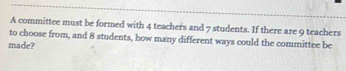 A committee must be formed with 4 teachers and 7 students. If there are 9 teachers 
to choose from, and 8 students, how many different ways could the committee be 
made?