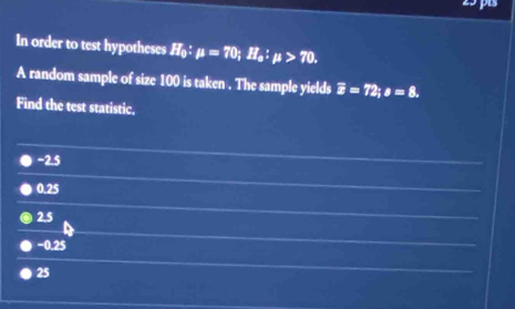 In order to test hypotheses H_0:mu =70; H_a:mu >70. 
A random sample of size 100 is taken . The sample yields overline x=72; s=8. 
Find the test statistic.
−2.5
0.25
2.5
−0.25
25